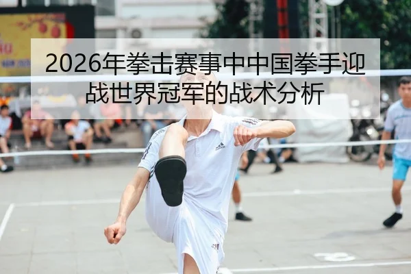 2026年拳击赛事中中国拳手迎战世界冠军的战术分析