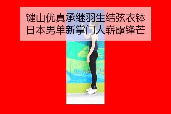 键山优真承继羽生结弦衣钵 日本男单新掌门人崭露锋芒
