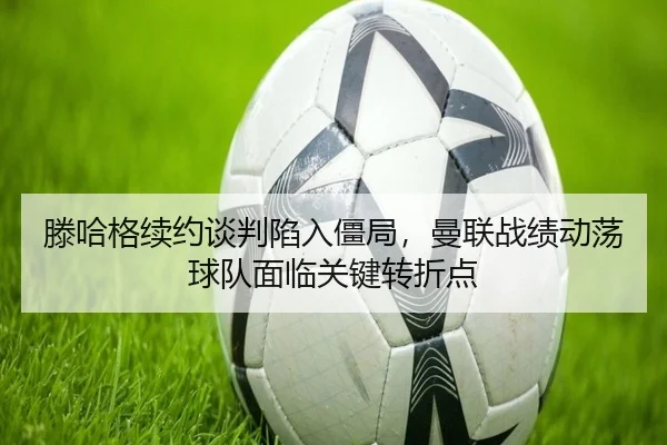 滕哈格续约谈判陷入僵局，曼联战绩动荡球队面临关键转折点