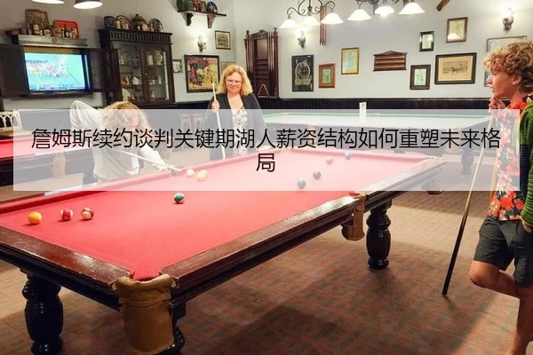 詹姆斯续约谈判关键期湖人薪资结构如何重塑未来格局