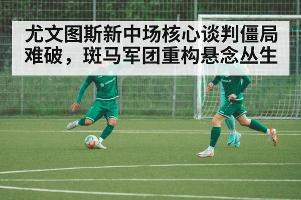 尤文图斯新中场核心谈判僵局难破，斑马军团重构悬念丛生