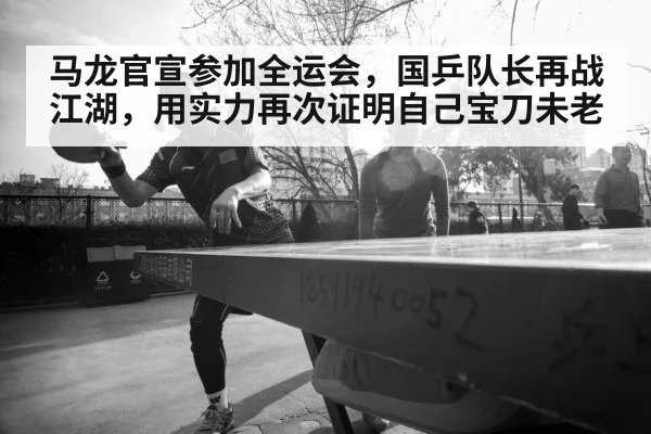 马龙官宣参加全运会，国乒队长再战江湖，用实力再次证明自己宝刀未老